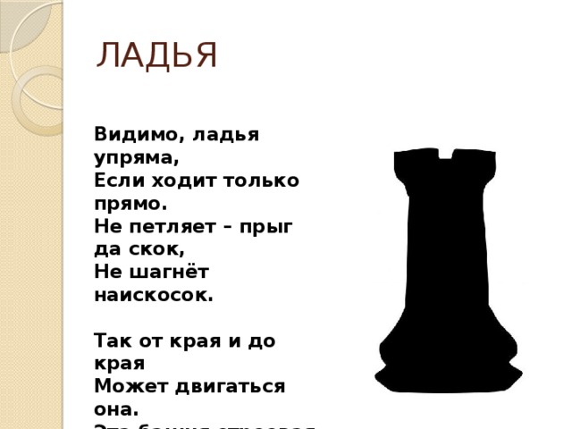 ЛАДЬЯ Видимо, ладья упряма, Если ходит только прямо. Не петляет – прыг да скок, Не шагнёт наискосок.  Так от края и до края Может двигаться она. Эта башня строевая Неуклюжа, но сильна. Шаг тяжёлый у ладьи, В бой её скорей веди! 