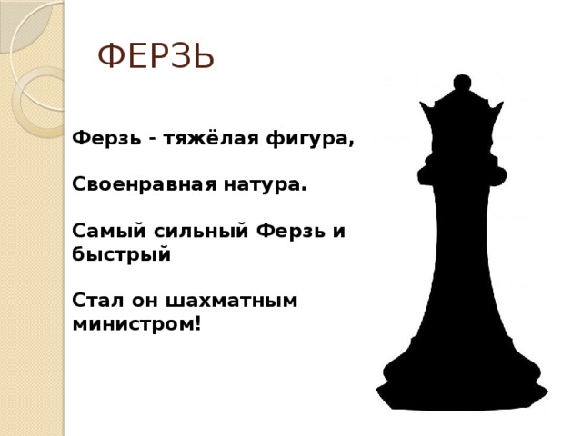 ФЕРЗЬ Ферзь - тяжёлая фигура,  Своенравная натура.  Самый сильный Ферзь и быстрый  Стал он шахматным министром! 