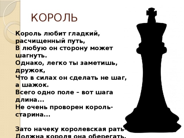 КОРОЛЬ Король любит гладкий, расчищенный путь, В любую он сторону может шагнуть. Однако, легко ты заметишь, дружок, Что в силах он сделать не шаг, а шажок. Всего одно поле – вот шага длина... Не очень проворен король-старина...  Зато начеку королевская рать- Должна короля она оберегать. Ведь если б король беззащитный погиб, Фигуры войну продолжать не могли б! 