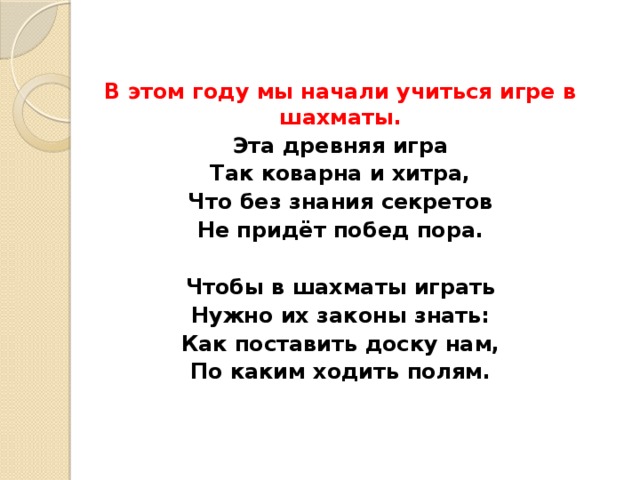 В этом году мы начали учиться игре в шахматы. Эта древняя игра Так коварна и хитра, Что без знания секретов Не придёт побед пора.  Чтобы в шахматы играть Нужно их законы знать: Как поставить доску нам, По каким ходить полям. 