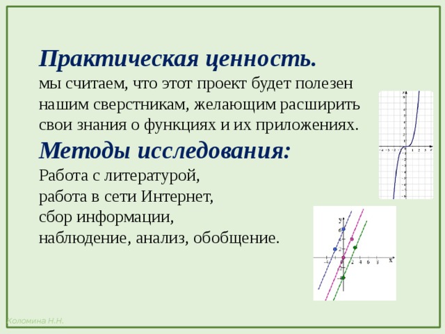 Практическая ценность. мы считаем, что этот проект будет полезен нашим сверстникам, желающим расширить свои знания о функциях и их приложениях. Методы исследования: Работа с литературой, работа в сети Интернет, сбор информации, наблюдение, анализ, обобщение. 