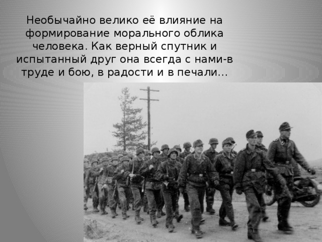 Необычайно велико её влияние на формирование морального облика человека. Как верный спутник и испытанный друг она всегда с нами-в труде и бою, в радости и в печали… 