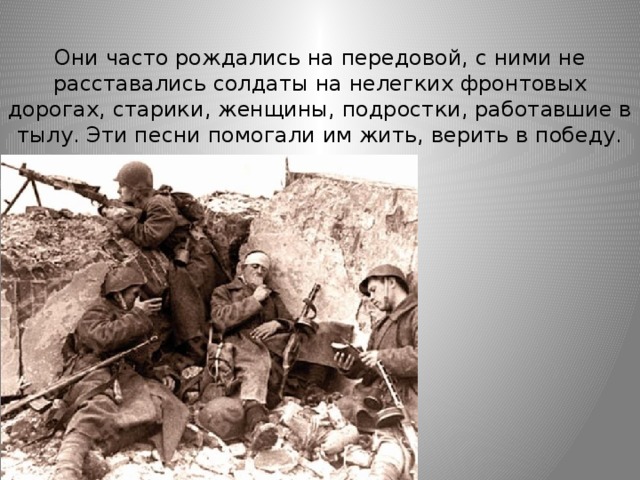 Они часто рождались на передовой, с ними не расставались солдаты на нелегких фронтовых дорогах, старики, женщины, подростки, работавшие в тылу. Эти песни помогали им жить, верить в победу. 