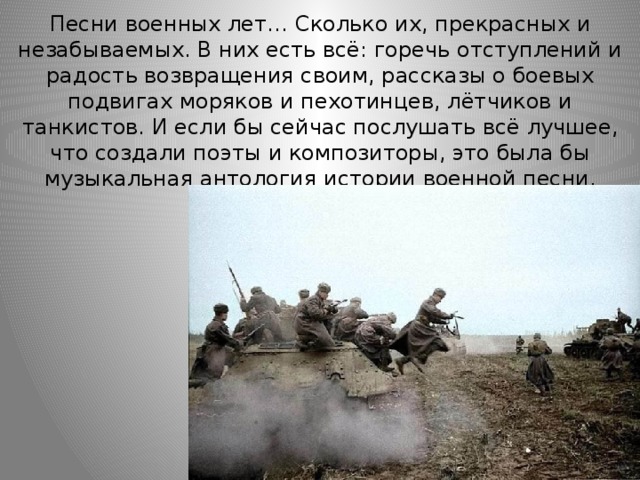 Песни военных лет… Сколько их, прекрасных и незабываемых. В них есть всё: горечь отступлений и радость возвращения своим, рассказы о боевых подвигах моряков и пехотинцев, лётчиков и танкистов. И если бы сейчас послушать всё лучшее, что создали поэты и композиторы, это была бы музыкальная антология истории военной песни. 