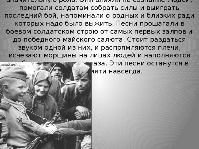 А ведь во время войны эти песни играли значительную роль. Они влияли на сознание людей, помогали солдатам собрать силы и выиграть последний бой, напоминали о родных и близких ради которых надо было выжить. Песни прошагали в боевом солдатском строю от самых первых залпов и до победного майского салюта. Стоит раздаться звуком одной из них, и распрямляются плечи, исчезают морщины на лицах людей и наполняются глубоким раздумьем глаза. Эти песни останутся в нашей памяти навсегда. 