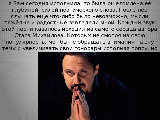 Когда я впервые услышала песню «Солдат», которую я Вам сегодня исполнила, то была ошеломлена её глубиной, силой поэтического слова. После неё слушать ещё что-либо было невозможно, мысли тяжёлые и радостные завладели мной. Каждый звук этой песни казалось исходил из самого сердца автора Стаса Михайлова. Которых не смотря на свою популярность, мог бы не обращать внимания на эту тему и увеличивать свои гонорары исполняя попсу, но он выбрал другой путь. 