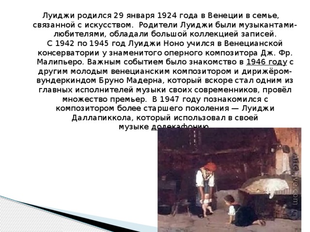 Луиджи родился 29 января 1924 года в Венеции в семье, связанной с искусством.  Родители Луиджи были музыкантами-любителями, обладали большой коллекцией записей. С 1942 по 1945 год Луиджи Ноно учился в Венецианской консерватории у знаменитого оперного композитора Дж. Фр. Малипьеро. Важным событием было знакомство в  1946 году  с другим молодым венецианским композитором и дирижёром-вундеркиндом Бруно Мадерна, который вскоре стал одним из главных исполнителей музыки своих современников, провёл множество премьер.  В 1947 году познакомился с композитором более старшего поколения — Луиджи Даллапиккола, который использовал в своей музыке  додекафонию . 