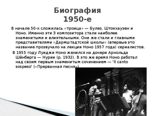 Биография  1950-е В начале 50-х сложилась «троица» — Булез, Штокхаузен и Ноно. Именно эти 3 композитора стали наиболее знаменитыми и влиятельными. Они же стали и главными представителями «Дармштадтской школы» (впервые это название прозвучало на лекции Ноно 1957 года) сериалистов.  В 1955 году Луиджи Ноно женился на дочери Арнольда Шёнберга — Нурии (р. 1932). В это же время Ноно работал над своим первым знаменитым сочинением — 'Il canto sospeso' («Прерванная песня») 