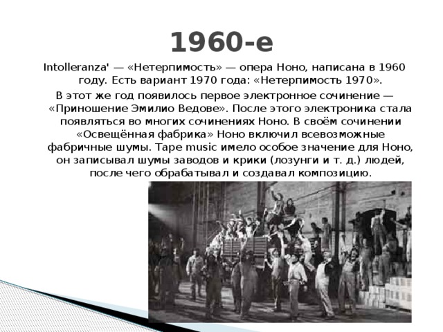 1960-е Intolleranza' — «Нетерпимость» — опера Ноно, написана в 1960 году. Есть вариант 1970 года: «Нетерпимость 1970». В этот же год появилось первое электронное сочинение — «Приношение Эмилио Ведове». После этого электроника стала появляться во многих сочинениях Ноно. В своём сочинении «Освещённая фабрика» Ноно включил всевозможные фабричные шумы. Tape music имело особое значение для Ноно, он записывал шумы заводов и крики (лозунги и т. д.) людей, после чего обрабатывал и создавал композицию. 