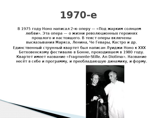 1970-е В 1975 году Ноно написал 2-ю оперу — «Под жарким солнцем любви». Эта опера — о жизни революционных героинях прошлого и настоящего. В текст оперы включены высказывания Маркса, Ленина, Че Гевары, Кастро и др. Единственный струнный квартет был написан Луиджи Ноно к ХХХ Бетховенскому фестивалю в Бонне, проходившем в 1980 году. Квартет имеет название «Fragmente-Stille. An Diotima». Название несёт в себе и программу, и преобладающую динамику, и форму. 