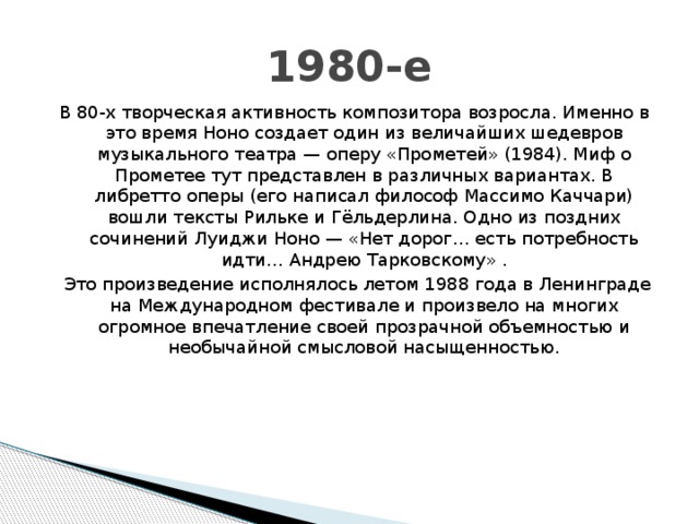 1980-е В 80-х творческая активность композитора возросла. Именно в это время Ноно создает один из величайших шедевров музыкального театра — оперу «Прометей» (1984). Миф о Прометее тут представлен в различных вариантах. В либретто оперы (его написал философ Массимо Каччари) вошли тексты Рильке и Гёльдерлина. Одно из поздних сочинений Луиджи Ноно — «Нет дорог… есть потребность идти… Андрею Тарковскому» .   Это произведение исполнялось летом 1988 года в Ленинграде на Международном фестивале и произвело на многих огромное впечатление своей прозрачной объемностью и необычайной смысловой насыщенностью. 