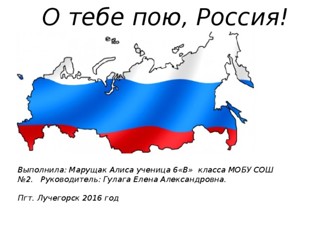 О тебе пою, Россия! Выполнила: Марущак Алиса ученица 6«В» класса МОБУ СОШ №2. Руководитель: Гулага Елена Александровна.   Пгт. Лучегорск 2016 год 