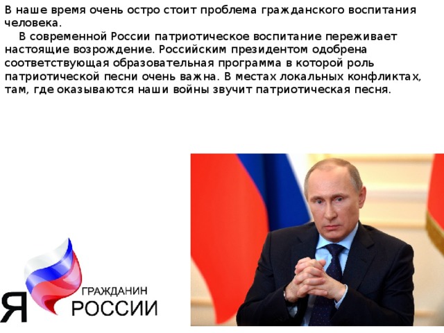 В наше время очень остро стоит проблема гражданского воспитания человека.  В современной России патриотическое воспитание переживает настоящие возрождение. Российским президентом одобрена соответствующая образовательная программа в которой роль патриотической песни очень важна. В местах локальных конфликтах, там, где оказываются наши войны звучит патриотическая песня. 