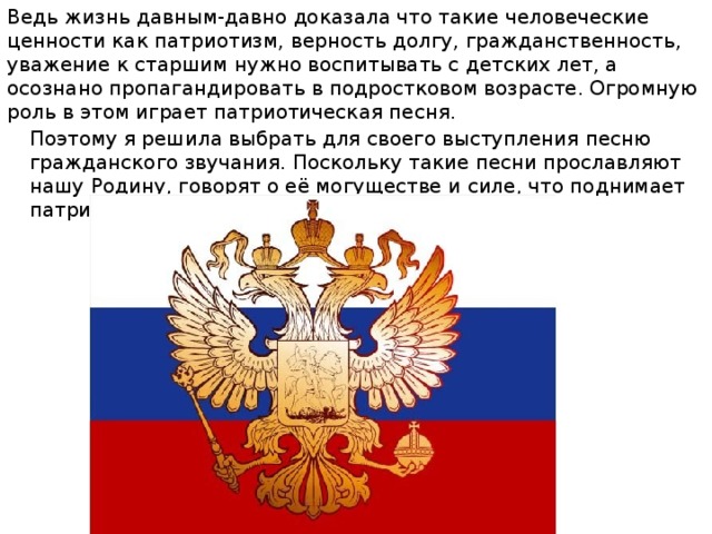 Ведь жизнь давным-давно доказала что такие человеческие ценности как патриотизм, верность долгу, гражданственность, уважение к старшим нужно воспитывать с детских лет, а осознано пропагандировать в подростковом возрасте. Огромную роль в этом играет патриотическая песня. Поэтому я решила выбрать для своего выступления песню гражданского звучания. Поскольку такие песни прославляют нашу Родину, говорят о её могуществе и силе, что поднимает патриотический дух человека. 