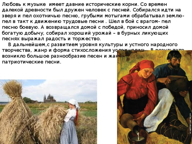 Любовь к музыке имеет давние исторические корни. Со времен далекой древности был дружен человек с песней. Собирался идти на зверя и пел охотничью песню, грубыми мотыгами обрабатывал землю- пел в такт к движению трудовые песни . Шел в бой с врагом- пел песню боевую. А возвращался домой с победой, приносил домой богатую добычу, собирал хороший урожай – в бурных ликующих песнях выражал радость и торжество.  В дальнейшем,с развитием уровня культуры и устного народного творчества, жанр и форма стихосложения усложнялись . В результате возникло большое разнообразие песен и жанров, в том числе патриотические песни. 