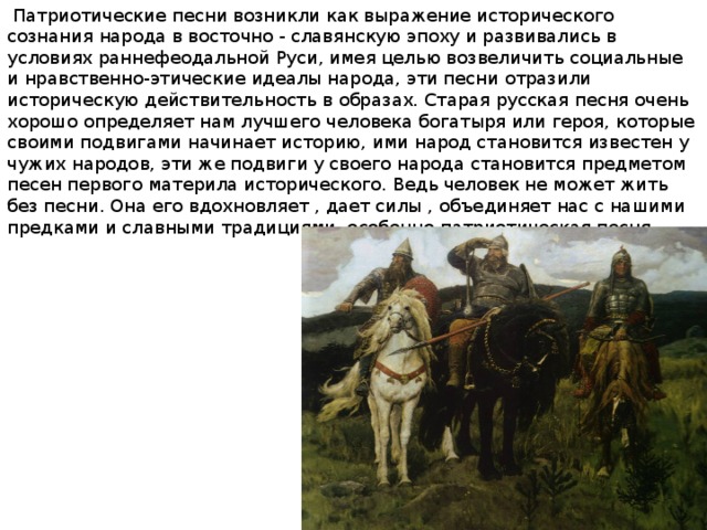  Патриотические песни возникли как выражение исторического сознания народа в восточно - славянскую эпоху и развивались в условиях раннефеодальной Руси, имея целью возвеличить социальные и нравственно-этические идеалы народа, эти песни отразили историческую действительность в образах. Старая русская песня очень хорошо определяет нам лучшего человека богатыря или героя, которые своими подвигами начинает историю, ими народ становится известен у чужих народов, эти же подвиги у своего народа становится предметом песен первого материла исторического. Ведь человек не может жить без песни. Она его вдохновляет , дает силы , объединяет нас с нашими предками и славными традициями, особенно патриотическая песня. 