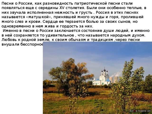 Песни о России, как разновидность патриотической песни стали появляться еще с середины XV столетия. Были они особенно теплые, в них звучала исполненная нежность и грусть . Россия в этих песнях называется «матушкой», принявшей много нужды и горя, пролившей много слез и крови. Сердце ее терзается болью за своих сынов, но одновременно в нем жива и гордость за них.  Именно в песни о России заключается состояние души людей, и именно в ней сохраняется то удивительное , что называется народным духом. Любовь к родной земле, к своим обычаям и традициям ,через песни внушали бесспорное уважение к России как к друзьям ,так и врагам. 