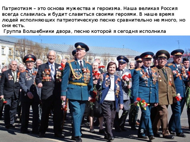 Патриотизм – это основа мужества и героизма. Наша великая Россия всегда славилась и будит славиться своими героями. В наше время людей исполняющих патриотическую песню сравнительно не много, но они есть.  Группа Волшебники двора, песню которой я сегодня исполнила является одной из них. 