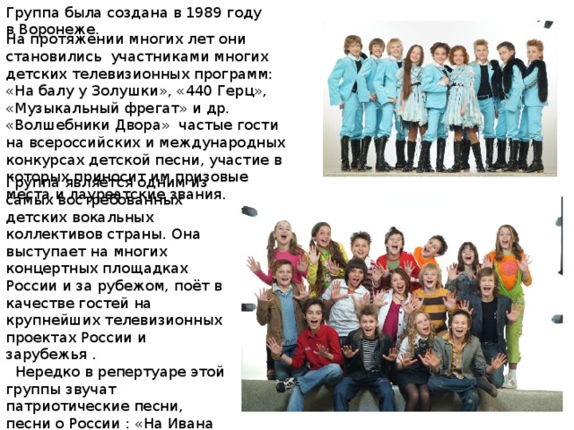Группа была создана в 1989 году в Воронеже. На протяжении многих лет они становились участниками многих детских телевизионных программ: «На балу у Золушки», «440 Герц», «Музыкальный фрегат» и др. «Волшебники Двора» частые гости на всероссийских и международных конкурсах детской песни, участие в которых приносит им призовые места и лауреатские звания. Группа является одним из самых востребованных детских вокальных коллективов страны. Она выступает на многих концертных площадках России и за рубежом, поёт в качестве гостей на крупнейших телевизионных проектах России и зарубежья .  Нередко в репертуаре этой группы звучат патриотические песни, песни о России : «На Ивана Купала», «Васильковая страна», «Находка-Москва», и песня которую я вам сегодня исполнила «Мы дети твои ,Россия!» . 