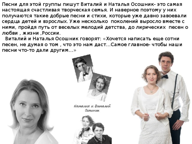 Песни для этой группы пишут Виталий и Наталья Осошник- это самая настоящая счастливая творческая семья. И наверное поэтому у них получаются такие добрые песни и стихи, которые уже давно завоевали сердца детей и взрослых. Уже несколько поколений выросло вместе с ними, пройдя путь от веселых мелодий детства, до лирических песен о любви , жизни ,России.  Виталий и Наталья Осошник говорят: «Хочется написать еще сотни песен, не думая о том , что это нам даст…Самое главное- чтобы наши песни что-то дали другим…» 