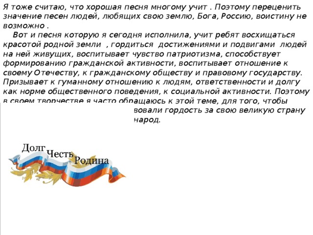 Я тоже считаю, что хорошая песня многому учит . Поэтому переценить значение песен людей, любящих свою землю, Бога, Россию, воистину не возможно .  Вот и песня которую я сегодня исполнила, учит ребят восхищаться красотой родной земли , гордиться достижениями и подвигами людей на ней живущих, воспитывает чувство патриотизма, способствует формированию гражданской активности, воспитывает отношение к своему Отечеству, к гражданскому обществу и правовому государству. Призывает к гуманному отношению к людям, ответственности и долгу как норме общественного поведения, к социальной активности. Поэтому в своем творчестве я часто обращаюсь к этой теме, для того, чтобы слушатели также как и я чувствовали гордость за свою великую страну и сильный духом несгибаемый народ. 