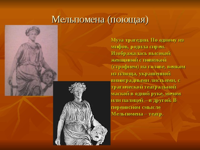 Мельпомена (поющая)  Муза трагедии. По одному из мифов, родила сирен. Изображалась высокой женщиной с повязкой (строфием) на голове, венком из плюща, украшенной виноградными листьями, с трагической театральной маской в одной руке, мечом или палицей – в другой. В переносном смысле Мельпомена – театр. 