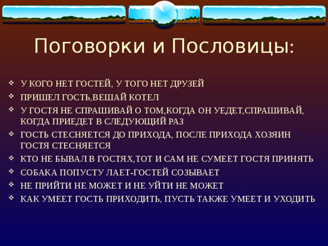 Поговорки и Пословицы : У КОГО НЕТ ГОСТЕЙ, У ТОГО НЕТ ДРУЗЕЙ ПРИШЕЛ ГОСТЬ,ВЕШАЙ КОТЕЛ У ГОСТЯ НЕ СПРАШИВАЙ О ТОМ,КОГДА ОН УЕДЕТ,СПРАШИВАЙ, КОГДА ПРИЕДЕТ В СЛЕДУЮЩИЙ РАЗ ГОСТЬ СТЕСНЯЕТСЯ ДО ПРИХОДА, ПОСЛЕ ПРИХОДА ХОЗЯИН ГОСТЯ СТЕСНЯЕТСЯ КТО НЕ БЫВАЛ В ГОСТЯХ,ТОТ И САМ НЕ СУМЕЕТ ГОСТЯ ПРИНЯТЬ СОБАКА ПОПУСТУ ЛАЕТ-ГОСТЕЙ СОЗЫВАЕТ НЕ ПРИЙТИ НЕ МОЖЕТ И НЕ УЙТИ НЕ МОЖЕТ КАК УМЕЕТ ГОСТЬ ПРИХОДИТЬ, ПУСТЬ ТАКЖЕ УМЕЕТ И УХОДИТЬ  