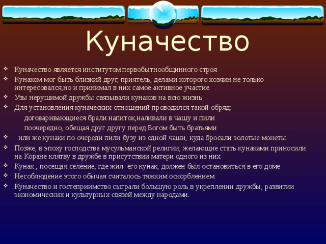 Куначество Куначество является институтом первобытнообщинного строя Кунаком мог быть близкий друг, приятель, делами которого хозяин не только интересовался,но и принимал в них самое активное участие Узы нерушимой дружбы связывали кунаков на всю жизнь Для установления куначеских отношений проводился такой обряд:  договаривающиеся брали напиток,наливали в чашу и пили  поочередно, обещая друг другу перед Богом быть братьями  или же кунаки по очереди пили бузу из одной чаши, куда бросали золотые монеты Позже, в эпоху господства мусульманской религии, желающие стать кунаками приносили на Коране клятву в дружбе в присутствии матери одного из них Кунак , посещая селение, где жил его кунак, должен был остановиться в его доме Несоблюдение этого обычая считалось тяжким оскорблением Куначество и гостеприимство сыграли большую роль в укреплении дружбы, развитии экономических и культурных связей между народами. 