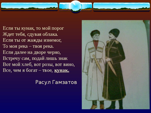 Если ты кунак, то мой порог Ждет тебя, сдувая облака. Если ты от жажды изнемог, То моя река – твоя река. Если далее на дворе черно, Встречу сам, подай лишь знак Вот мой хлеб, вот розы, вот вино, Все, чем я богат – твое, кунак.   Расул Гамзатов 