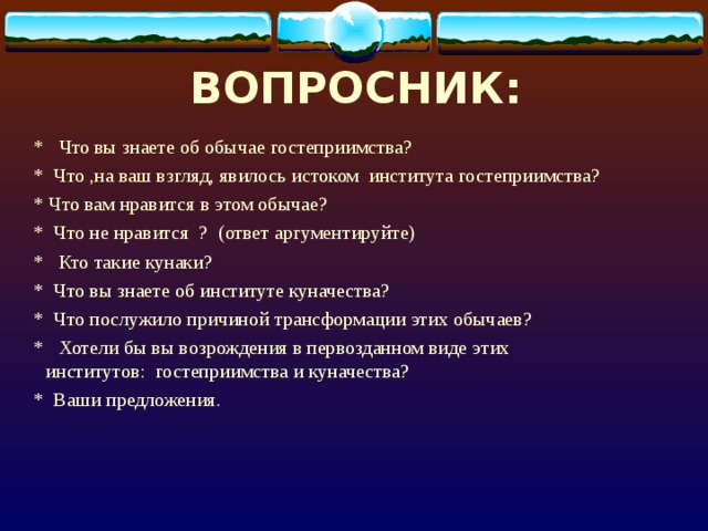 ВОПРОСНИК:  * Что вы знаете об обычае гостеприимства?  * Что ,на ваш взгляд, явилось истоком института гостеприимства?  * Что вам нравится в этом обычае?  * Что не нравится ? (ответ аргументируйте)  * Кто такие кунаки?  * Что вы знаете об институте куначества?  * Что послужило причиной трансформации этих обычаев?  * Хотели бы вы возрождения в первозданном виде этих институтов: гостеприимства и куначества?  * Ваши предложения. 