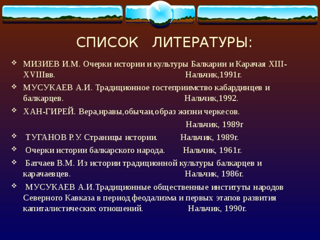 СПИСОК ЛИТЕРАТУРЫ: МИЗИЕВ И.М. Очерки истории и культуры Балкарии и Карачая XIII-XVIII вв. Нальчик,1991г. МУСУКАЕВ А.И. Традиционное гостеприимство кабардинцев и балкарцев. Нальчик,1992. ХАН-ГИРЕЙ. Вера,нравы,обычаи,образ жизни черкесов.  Нальчик, 1989г  ТУГАНОВ Р.У. Страницы истории. Нальчик, 1989г.  Очерки истории балкарского народа. Нальчик, 1961г.  Батчаев В.М. Из истории традиционной культуры балкарцев и карачаевцев. Нальчик, 1986г.  МУСУКАЕВ А.И.Традиционные общественные институты народов Северного Кавказа в период феодализма и первых этапов развития капиталистических отношений. Нальчик, 1990г. 