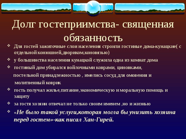 Долг гостеприимства- священная обязанность Для гостей зажиточные слои населения строили гостиные дома-кунацкие( с отдельной конюшней,двориком,коновязью) у большинства населения кунацкой служила одна из комнат дома гостиный дом убирался войлочными коврами, циновками,  постельной принадлежностью , имелись сосуд для омовения и  молитвенный коврик гость получал жилье,питание,экономическую и моральную помощь и защиту за гостя хозяин отвечал не только своим именем ,но и жизнью « Не было такой услуги,которая могла бы унизить хозяина перед гостем»-как писал Хан-Гирей.  