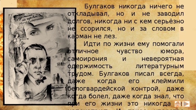  Булгаков никогда ничего не откладывал, но и не заводил долгов, никогда ни с кем серьёзно не ссорился, но и за словом в карман не лез.  Идти по жизни ему помогали отличное чувство юмора, самоирония и невероятная одержимость литературным трудом. Булгаков писал всегда, даже когда его клеймили белогвардейской контрой, даже когда болел, даже когда знал, что при его жизни это никогда не напечатают. И такое упорство через годы дало свои всходы, которые очень сильно обогатили русскую литературу 20 века. 