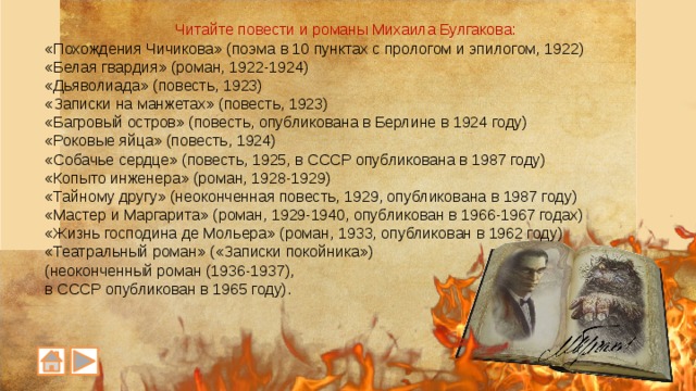 Читайте повести и романы Михаила Булгакова: «Похождения Чичикова» (поэма в 10 пунктах с прологом и эпилогом, 1922) «Белая гвардия» (роман, 1922-1924) «Дьяволиада» (повесть, 1923) «Записки на манжетах» (повесть, 1923) «Багровый остров» (повесть, опубликована в Берлине в 1924 году) «Роковые яйца» (повесть, 1924) «Собачье сердце» (повесть, 1925, в СССР опубликована в 1987 году) «Копыто инженера» (роман, 1928-1929) «Тайному другу» (неоконченная повесть, 1929, опубликована в 1987 году) «Мастер и Маргарита» (роман, 1929-1940, опубликован в 1966-1967 годах) «Жизнь господина де Мольера» (роман, 1933, опубликован в 1962 году) «Театральный роман» («Записки покойника») (неоконченный роман (1936-1937), в СССР опубликован в 1965 году). 