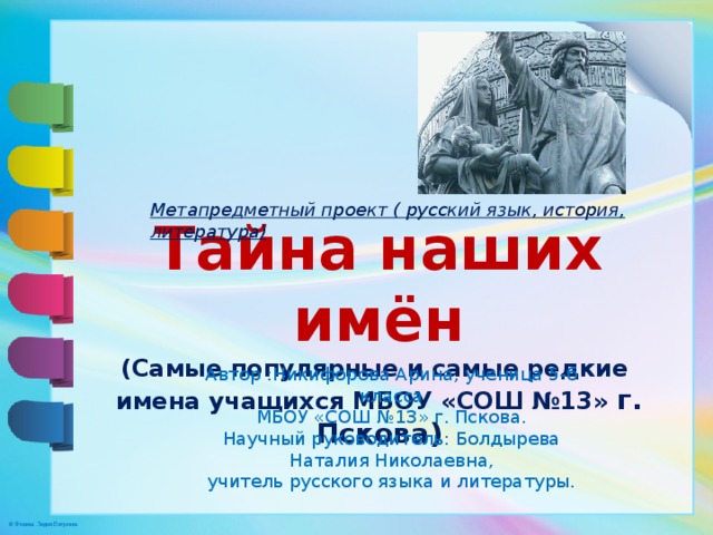 Метапредметный проект ( русский язык, история, литература) Тайна наших имён (Самые популярные и самые редкие имена учащихся МБОУ «СОШ №13» г. Пскова) Автор :Никифорова Арина, ученица 5-б класса МБОУ «СОШ №13» г. Пскова. Научный руководитель: Болдырева Наталия Николаевна, учитель русского языка и литературы. 