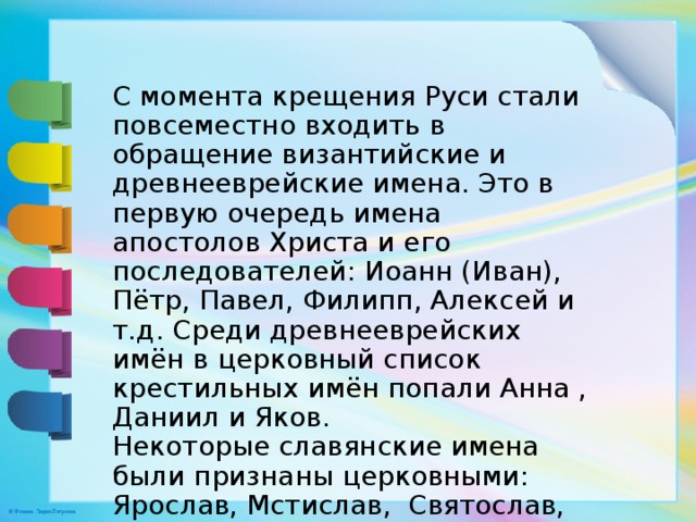 С момента крещения Руси стали повсеместно входить в обращение византийские и древнееврейские имена. Это в первую очередь имена апостолов Христа и его последователей: Иоанн (Иван), Пётр, Павел, Филипп, Алексей и т.д. Среди древнееврейских имён в церковный список крестильных имён попали Анна , Даниил и Яков. Некоторые славянские имена были признаны церковными: Ярослав, Мстислав, Святослав, Владислав, Олег. 