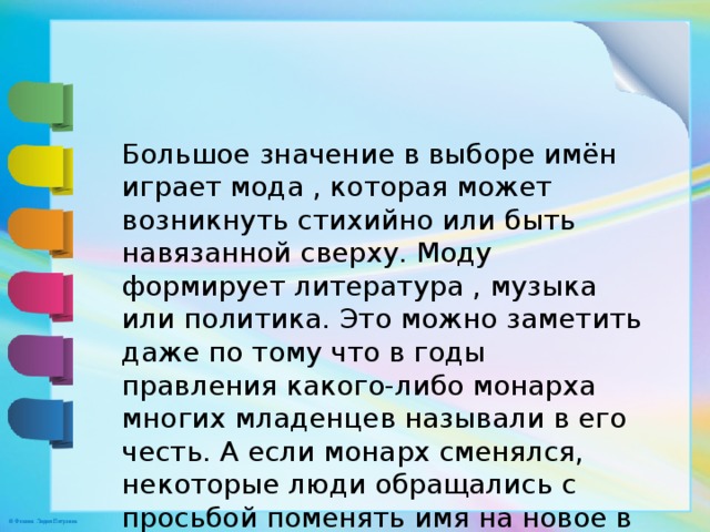 Большое значение в выборе имён играет мода , которая может возникнуть стихийно или быть навязанной сверху. Моду формирует литература , музыка или политика. Это можно заметить даже по тому что в годы правления какого-либо монарха многих младенцев называли в его честь. А если монарх сменялся, некоторые люди обращались с просьбой поменять имя на новое в честь правителя . 