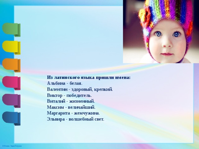Из латинского языка пришли имена: Альбина - белая. Валентин - здоровый, крепкий. Виктор - победитель. Виталий - жизненный. Максим - величайший. Маргарита - жемчужина. Эльвира - волшебный свет. 