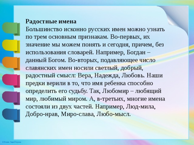 Радостные имена Большинство исконно русских имен можно узнать по трем основным признакам. Во-первых, их значение мы можем понять и сегодня, причем, без использования словарей. Например, Богдан – данный Богом. Во-вторых, подавляющее число славянских имен носили светлый, добрый, радостный смысл: Вера, Надежда, Любовь. Наши предки верили в то, что имя ребенка способно определить его судьбу. Так, Любомир – любящий мир, любимый миром. А, в-третьих, многие имена состояли из двух частей. Например, Люд-мила, Добро-нрав, Миро-слава, Любо-мысл.    