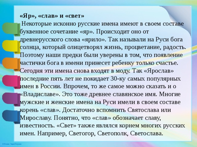 «Яр», «слав» и «свет»  Некоторые исконно русские имена имеют в своем составе буквенное сочетание «яр». Происходит оно от древнерусского слова «ярило». Так называли на Руси бога солнца, который олицетворял жизнь, процветание, радость. Поэтому наши предки были уверены в том, что появление частички бога в имени принесет ребенку только счастье. Сегодня эти имена снова входят в моду. Так «Ярослав» последние пять лет не покидает 30-ку самых популярных имен в России. Впрочем, то же самое можно сказать и о «Владиславе». Это тоже древнее славянское имя. Многие мужские и женские имена на Руси имели в своем составе корень «слав». Достаточно вспомнить Святослава или Мирославу. Понятно, что «слав» обозначает славу, известность. «Свет» также являлся корнем многих русских имен. Например, Светогор, Светополк, Светослава.    