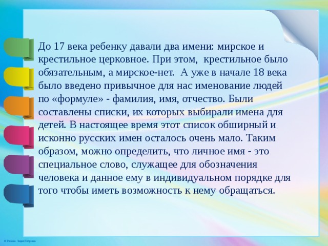До 17 века ребенку давали два имени: мирское и крестильное церковное. При этом,  крестильное было обязательным, а мирское-нет.  А уже в начале 18 века было введено привычное для нас именование людей по «формуле» - фамилия, имя, отчество. Были составлены списки, их которых выбирали имена для детей. В настоящее время этот список обширный и исконно русских имен осталось очень мало. Таким образом, можно определить, что личное имя - это специальное слово, служащее для обозначения человека и данное ему в индивидуальном порядке для того чтобы иметь возможность к нему обращаться. 