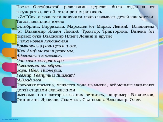 После Октябрьской революции церковь была отделена от государства, детей стали регистрировать в ЗАГСах, а родители получили право называть детей как хотели. Тогда появились имена Октябрина, Баррикада, Маркслен (от Маркс, Ленин), Владилена (от Владимир Ильич Ленин), Трактор, Тракторина, Вилена (от первых букв Владимир Ильич Ленин) и другие. Эпоха новым лексиконом Врывалась в речь цехов и сел, Шли Амфилохии в ревкомы, Аделаиды в комсомол. Они своих созвучно эре Именовали октябрят: Заря, Идея, Пионерий, Ревмир, Ревпуть и Диамат! М.Владимов Проходят времена, меняется мода на имена, всё меньше называют детей старыми славянскими именами, но некоторые из них остались, например: Владислав, Станислав, Ярослав, Людмила, Святослав, Владимир, Олег. 