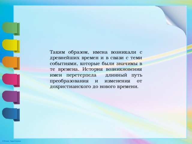 Таким образом, имена возникали с древнейших времен и в связи с теми событиями, которые были значимы в те времена. История возникновения имен перетерпела длинный путь преобразования и изменения от дохристианского до нового времени. 