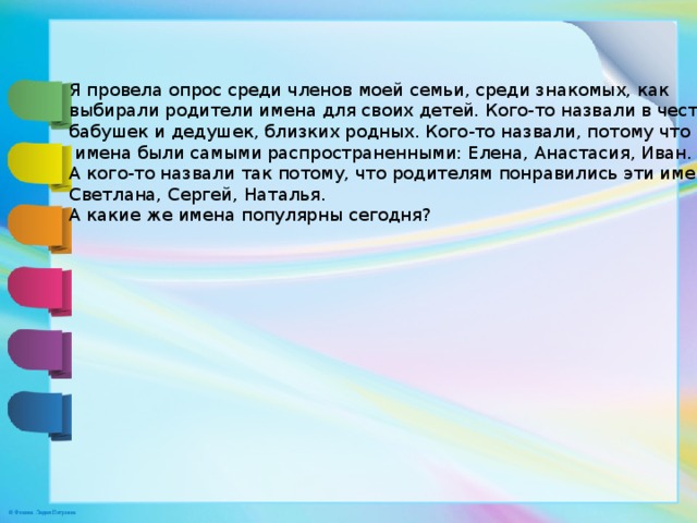 Я провела опрос среди членов моей семьи, среди знакомых, как выбирали родители имена для своих детей. Кого-то назвали в честь бабушек и дедушек, близких родных. Кого-то назвали, потому что эти  имена были самыми распространенными: Елена, Анастасия, Иван. А кого-то назвали так потому, что родителям понравились эти имена: Светлана, Сергей, Наталья. А какие же имена популярны сегодня? 