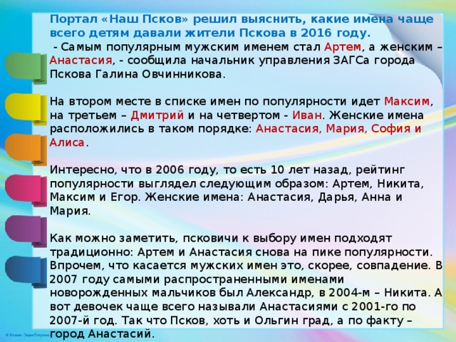 Портал «Наш Псков» решил выяснить, какие имена чаще всего детям давали жители Пскова в 2016 году.   - Самым популярным мужским именем стал Артем , а женским – Анастасия , - сообщила начальник управления ЗАГСа города Пскова Галина Овчинникова.   На втором месте в списке имен по популярности идет Максим , на третьем – Дмитрий и на четвертом - Иван . Женские имена расположились в таком порядке: Анастасия, Мария, София и Алиса .   Интересно, что в 2006 году, то есть 10 лет назад, рейтинг популярности выглядел следующим образом: Артем, Никита, Максим и Егор. Женские имена: Анастасия, Дарья, Анна и Мария.   Как можно заметить, псковичи к выбору имен подходят традиционно: Артем и Анастасия снова на пике популярности. Впрочем, что касается мужских имен это, скорее, совпадение. В 2007 году самыми распространенными именами новорожденных мальчиков был Александр, в 2004-м – Никита. А вот девочек чаще всего называли Анастасиями с 2001-го по 2007-й год. Так что Псков, хоть и Ольгин град, а по факту – город Анастасий. 