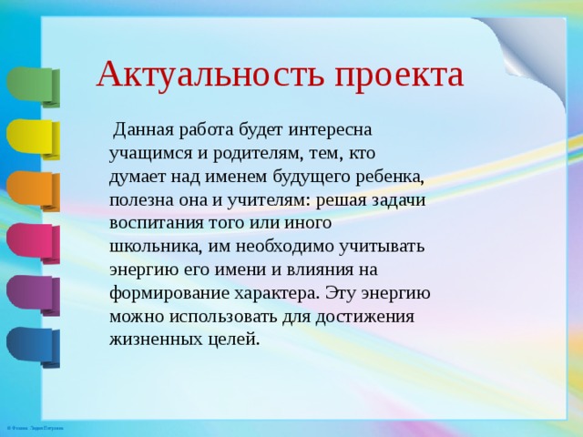 Актуальность проекта  Данная работа будет интересна учащимся и родителям, тем, кто думает над именем будущего ребенка, полезна она и учителям: решая задачи воспитания того или иного школьника, им необходимо учитывать энергию его имени и влияния на формирование характера. Эту энергию можно использовать для достижения жизненных целей. 