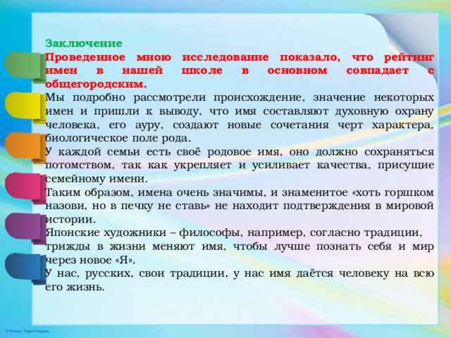  Заключение Проведенное мною исследование показало, что рейтинг имен в нашей школе в основном совпадает с общегородским. Мы подробно рассмотрели происхождение, значение некоторых имен и пришли к выводу, что имя составляют духовную охрану человека, его ауру, создают новые сочетания черт характера, биологическое поле рода. У каждой семьи есть своё родовое имя, оно должно сохраняться потомством, так как укрепляет и усиливает качества, присущие семейному имени. Таким образом, имена очень значимы, и знаменитое «хоть горшком назови, но в печку не ставь» не находит подтверждения в мировой истории. Японские художники – философы, например, согласно традиции, трижды в жизни меняют имя, чтобы лучше познать себя и мир через новое «Я». У нас, русских, свои традиции, у нас имя даётся человеку на всю его жизнь. 