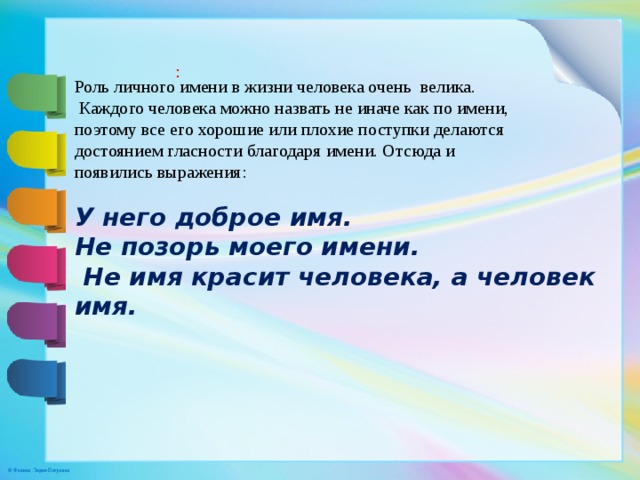 : Роль личного имени в жизни человека очень велика.  Каждого человека можно назвать не иначе как по имени, поэтому все его хорошие или плохие поступки делаются достоянием гласности благодаря имени. Отсюда и появились выражения:  У него доброе имя. Не позорь моего имени.  Не имя красит человека, а человек имя. 