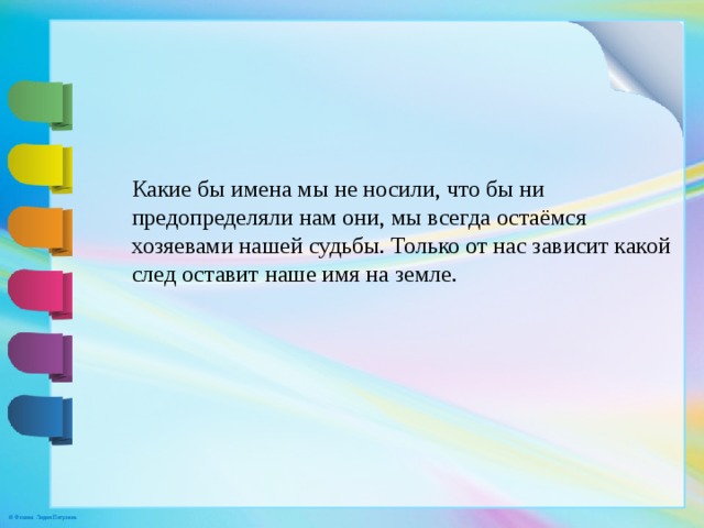 Какие бы имена мы не носили, что бы ни предопределяли нам они, мы всегда остаёмся хозяевами нашей судьбы. Только от нас зависит какой след оставит наше имя на земле. 