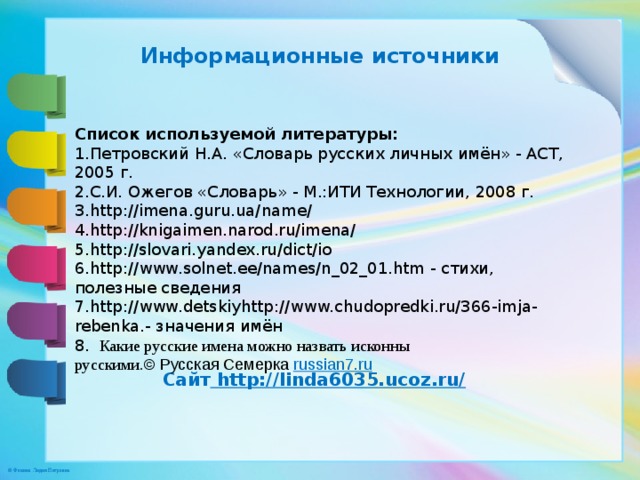 Информационные источники Список используемой литературы: 1.Петровский Н.А. «Словарь русских личных имён» - АСТ, 2005 г. 2.С.И. Ожегов «Словарь» - М.:ИТИ Технологии, 2008 г. 3.http://imena.guru.ua/name/ 4.http://knigaimen.narod.ru/imena/ 5.http://slovari.yandex.ru/dict/io 6.http://www.solnet.ee/names/n_02­_01.htm - стихи, полезные сведения 7.http://www.detskiyhttp://www.chudopredki.ru/366-imja-rebenka.- значения имён 8.   Какие русские имена можно назвать исконны русскими. © Русская Семерка  russian7.ru Сайт http://linda6035.ucoz.ru/  